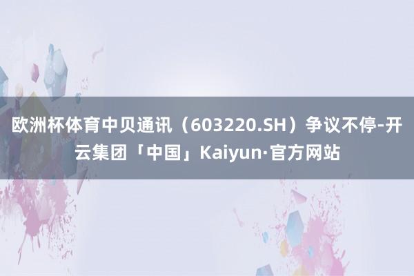 欧洲杯体育中贝通讯（603220.SH）争议不停-开云集团「中国」Kaiyun·官方网站