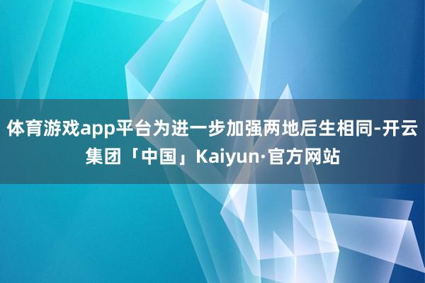 体育游戏app平台为进一步加强两地后生相同-开云集团「中国」Kaiyun·官方网站