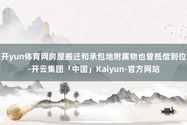 开yun体育网房屋搬迁和承包地附属物也曾抵偿到位-开云集团「中国」Kaiyun·官方网站