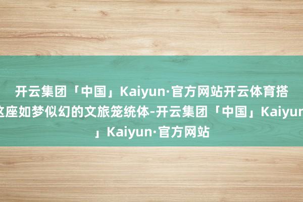 开云集团「中国」Kaiyun·官方网站开云体育搭客们走进这座如梦似幻的文旅笼统体-开云集团「中国」Kaiyun·官方网站