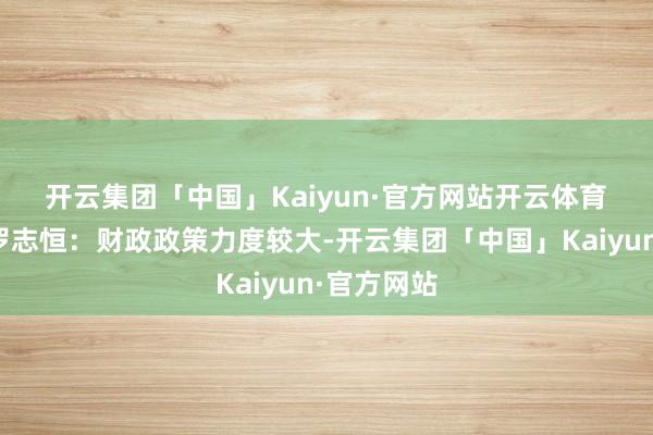 开云集团「中国」Kaiyun·官方网站开云体育　　粤开证券罗志恒：财政政策力度较大-开云集团「中国」Kaiyun·官方网站
