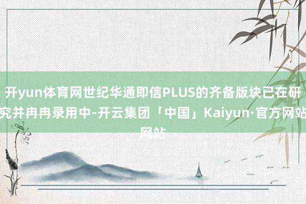 开yun体育网世纪华通即信PLUS的齐备版块已在研究并冉冉录用中-开云集团「中国」Kaiyun·官方网站