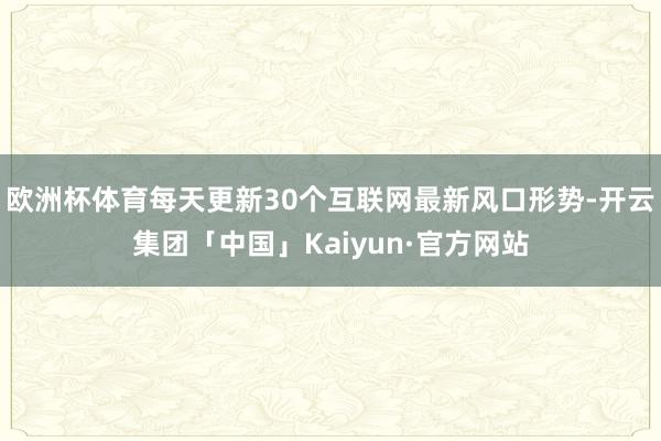 欧洲杯体育每天更新30个互联网最新风口形势-开云集团「中国」Kaiyun·官方网站