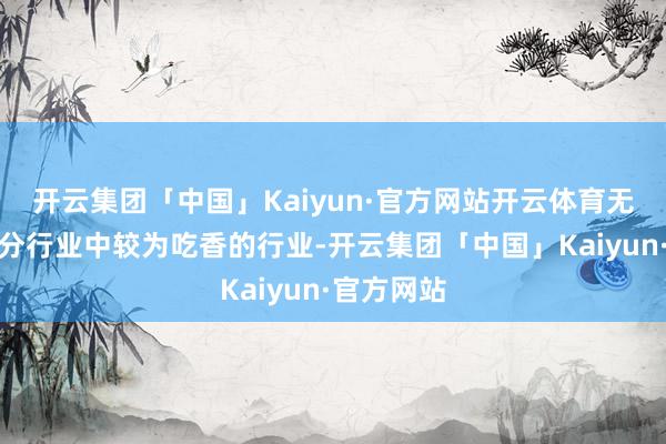 开云集团「中国」Kaiyun·官方网站开云体育无疑是大部分行业中较为吃香的行业-开云集团「中国」Kaiyun·官方网站
