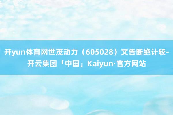 开yun体育网世茂动力（605028）文告断绝计较-开云集团「中国」Kaiyun·官方网站