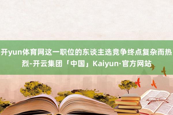 开yun体育网这一职位的东谈主选竞争终点复杂而热烈-开云集团「中国」Kaiyun·官方网站
