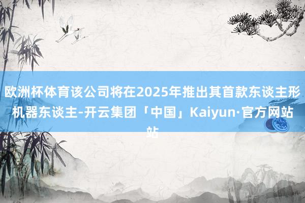 欧洲杯体育该公司将在2025年推出其首款东谈主形机器东谈主-开云集团「中国」Kaiyun·官方网站