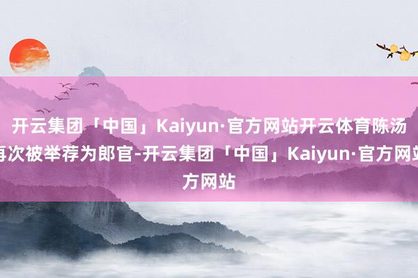 开云集团「中国」Kaiyun·官方网站开云体育陈汤再次被举荐为郎官-开云集团「中国」Kaiyun·官方网站