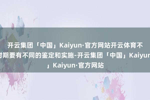 开云集团「中国」Kaiyun·官方网站开云体育不同的历史时期要有不同的鉴定和实施-开云集团「中国」Kaiyun·官方网站