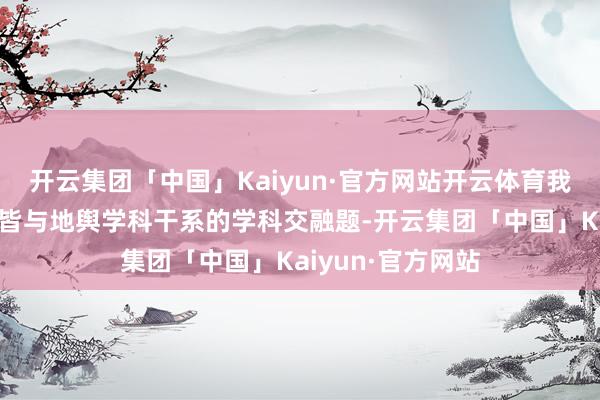 开云集团「中国」Kaiyun·官方网站开云体育我报送的作品是一皆与地舆学科干系的学科交融题-开云集团「中国」Kaiyun·官方网站