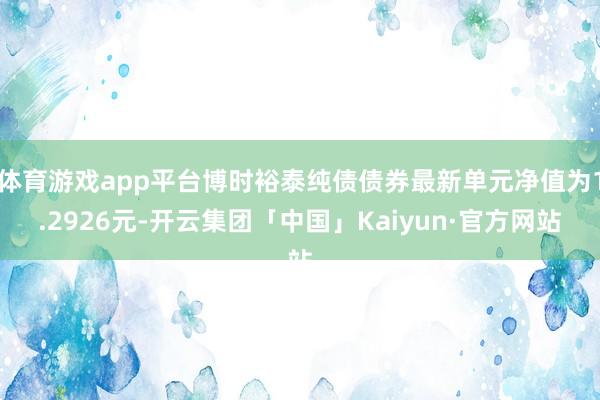 体育游戏app平台博时裕泰纯债债券最新单元净值为1.2926元-开云集团「中国」Kaiyun·官方网站