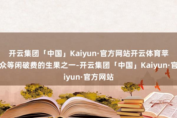 开云集团「中国」Kaiyun·官方网站开云体育苹果是大众等闲破费的生果之一-开云集团「中国」Kaiyun·官方网站