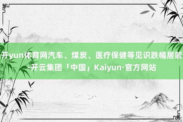 开yun体育网汽车、煤炭、医疗保健等见识跌幅居前-开云集团「中国」Kaiyun·官方网站