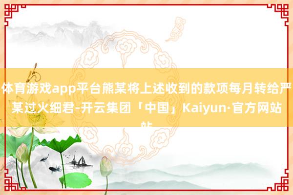 体育游戏app平台熊某将上述收到的款项每月转给严某过火细君-开云集团「中国」Kaiyun·官方网站