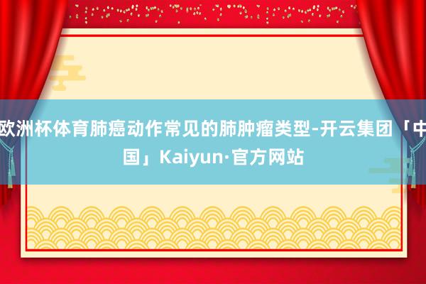 欧洲杯体育肺癌动作常见的肺肿瘤类型-开云集团「中国」Kaiyun·官方网站