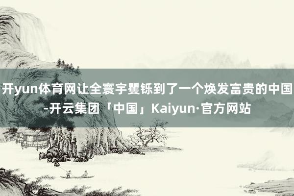 开yun体育网让全寰宇矍铄到了一个焕发富贵的中国-开云集团「中国」Kaiyun·官方网站
