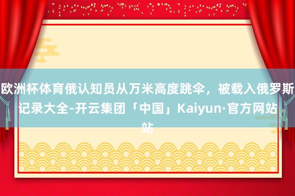 欧洲杯体育俄认知员从万米高度跳伞，被载入俄罗斯记录大全-开云集团「中国」Kaiyun·官方网站