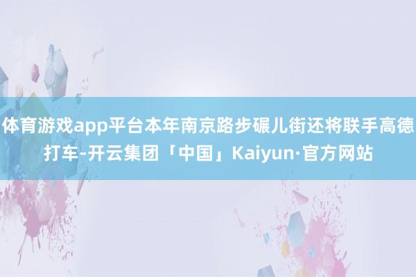 体育游戏app平台本年南京路步碾儿街还将联手高德打车-开云集团「中国」Kaiyun·官方网站