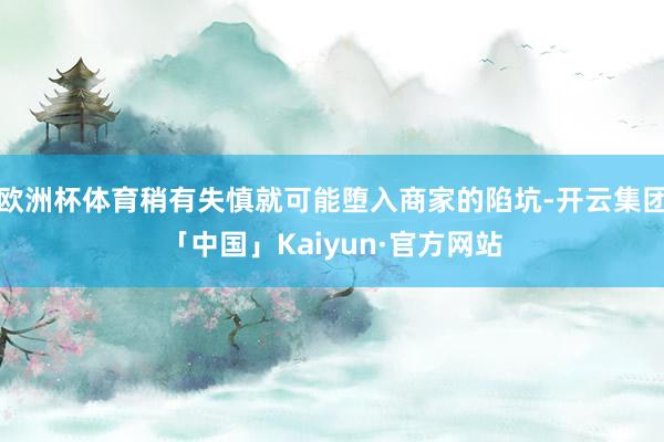 欧洲杯体育稍有失慎就可能堕入商家的陷坑-开云集团「中国」Kaiyun·官方网站