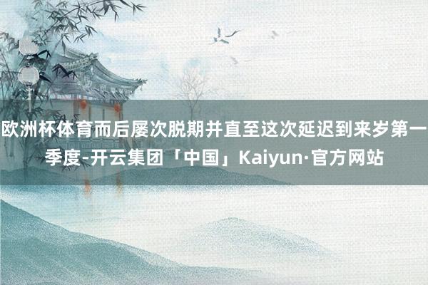 欧洲杯体育而后屡次脱期并直至这次延迟到来岁第一季度-开云集团「中国」Kaiyun·官方网站