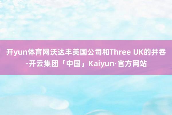 开yun体育网沃达丰英国公司和Three UK的并吞-开云集团「中国」Kaiyun·官方网站