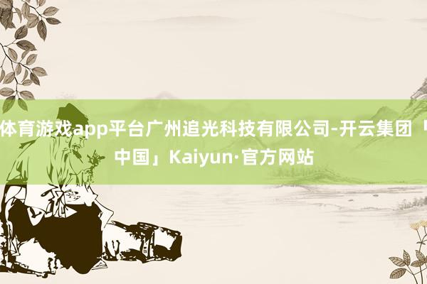 体育游戏app平台广州追光科技有限公司-开云集团「中国」Kaiyun·官方网站