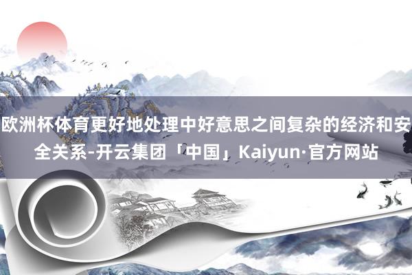 欧洲杯体育更好地处理中好意思之间复杂的经济和安全关系-开云集团「中国」Kaiyun·官方网站