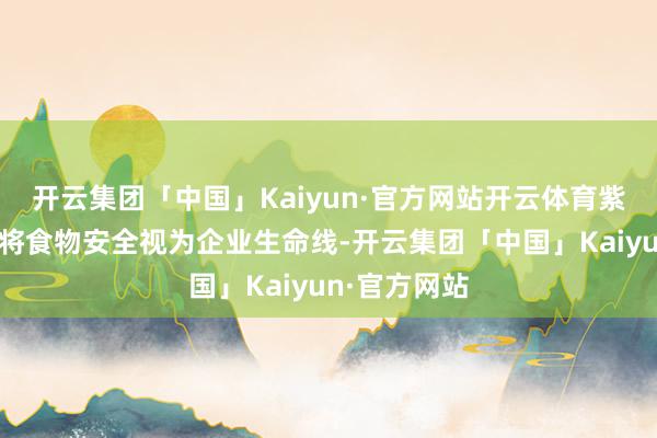开云集团「中国」Kaiyun·官方网站开云体育紫燕食物一直将食物安全视为企业生命线-开云集团「中国」Kaiyun·官方网站