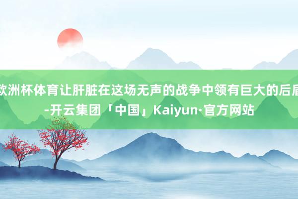 欧洲杯体育让肝脏在这场无声的战争中领有巨大的后盾-开云集团「中国」Kaiyun·官方网站