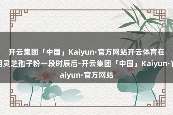 开云集团「中国」Kaiyun·官方网站开云体育在坚握服用灵芝孢子粉一段时辰后-开云集团「中国」Kaiyun·官方网站