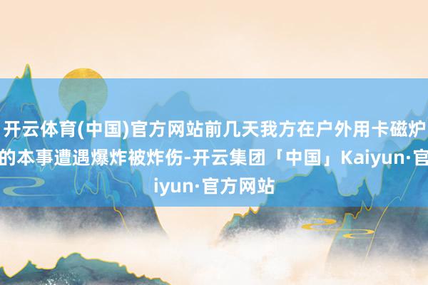 开云体育(中国)官方网站前几天我方在户外用卡磁炉烧滚水的本事遭遇爆炸被炸伤-开云集团「中国」Kaiyun·官方网站