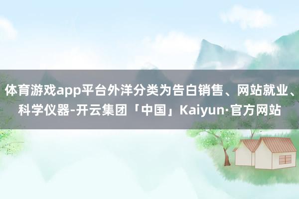 体育游戏app平台外洋分类为告白销售、网站就业、科学仪器-开云集团「中国」Kaiyun·官方网站