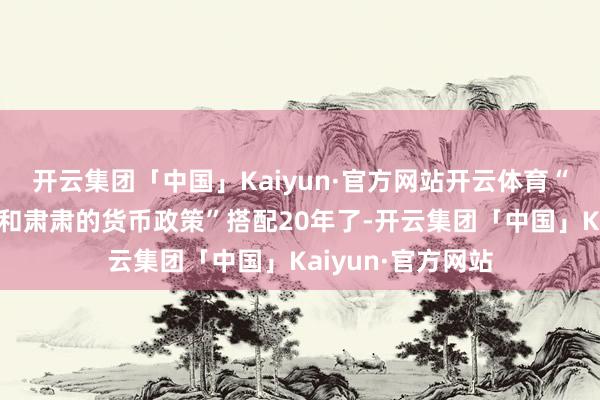 开云集团「中国」Kaiyun·官方网站开云体育“积极的财政政策和肃肃的货币政策”搭配20年了-开云集团「中国」Kaiyun·官方网站