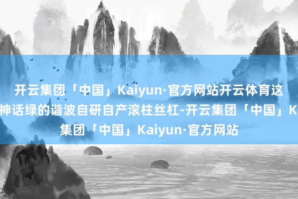 开云集团「中国」Kaiyun·官方网站开云体育这意味着此前坊间神话绿的谐波自研自产滚柱丝杠-开云集团「中国」Kaiyun·官方网站
