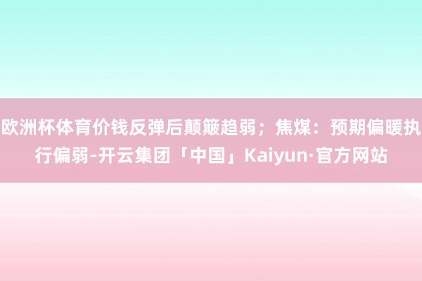 欧洲杯体育价钱反弹后颠簸趋弱；焦煤：预期偏暖执行偏弱-开云集团「中国」Kaiyun·官方网站
