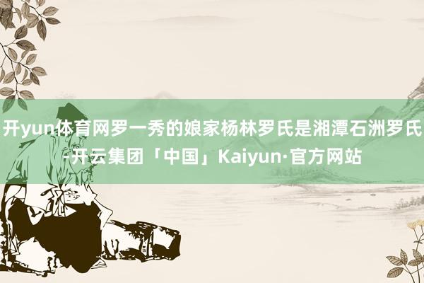 开yun体育网罗一秀的娘家杨林罗氏是湘潭石洲罗氏-开云集团「中国」Kaiyun·官方网站