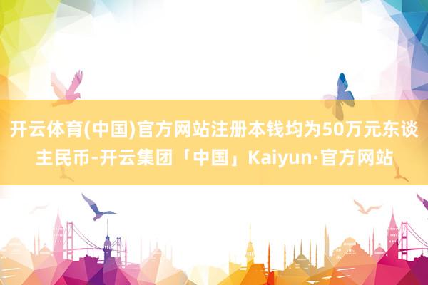 开云体育(中国)官方网站注册本钱均为50万元东谈主民币-开云集团「中国」Kaiyun·官方网站