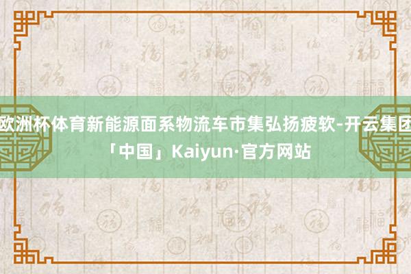 欧洲杯体育新能源面系物流车市集弘扬疲软-开云集团「中国」Kaiyun·官方网站
