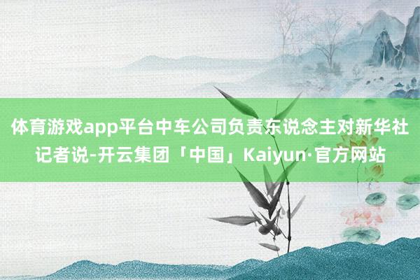 体育游戏app平台　　中车公司负责东说念主对新华社记者说-开云集团「中国」Kaiyun·官方网站