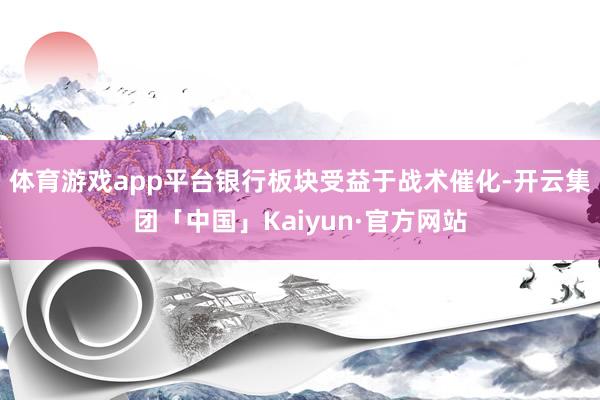 体育游戏app平台银行板块受益于战术催化-开云集团「中国」Kaiyun·官方网站
