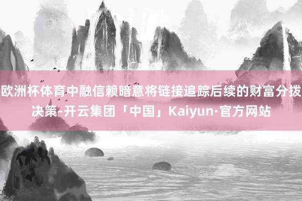 欧洲杯体育中融信赖暗意将链接追踪后续的财富分拨决策-开云集团「中国」Kaiyun·官方网站