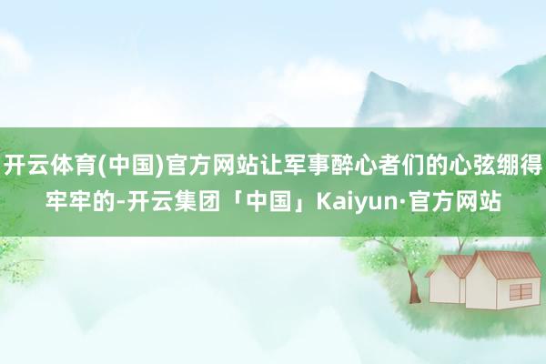 开云体育(中国)官方网站让军事醉心者们的心弦绷得牢牢的-开云集团「中国」Kaiyun·官方网站