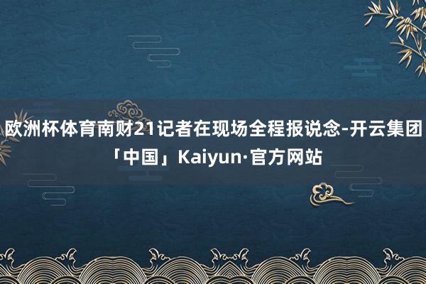 欧洲杯体育南财21记者在现场全程报说念-开云集团「中国」Kaiyun·官方网站