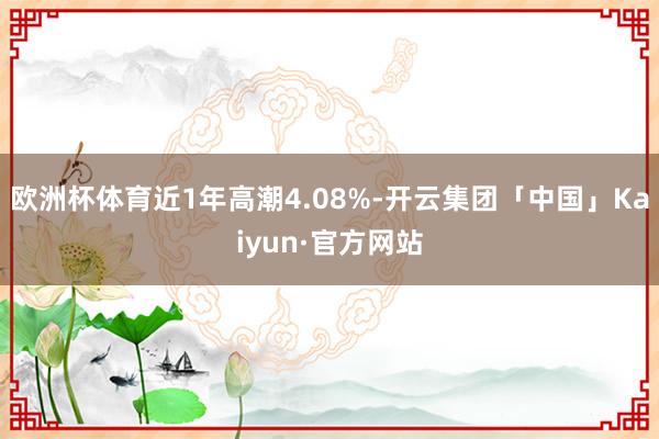 欧洲杯体育近1年高潮4.08%-开云集团「中国」Kaiyun·官方网站