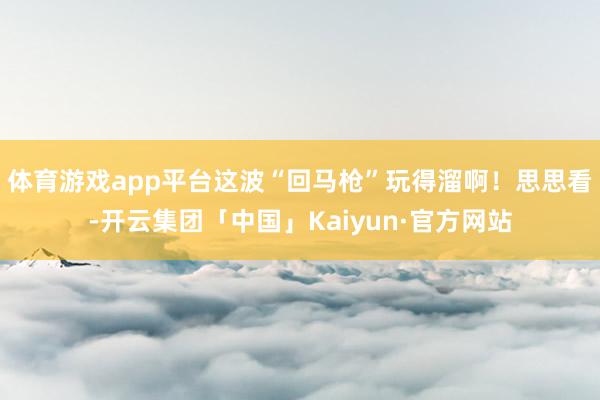 体育游戏app平台这波“回马枪”玩得溜啊！思思看-开云集团「中国」Kaiyun·官方网站
