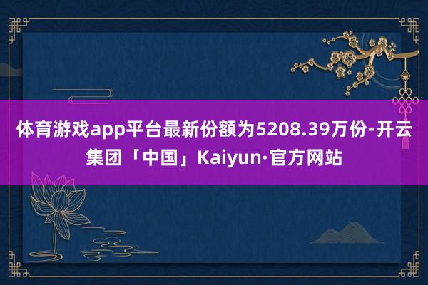 体育游戏app平台最新份额为5208.39万份-开云集团「中国」Kaiyun·官方网站