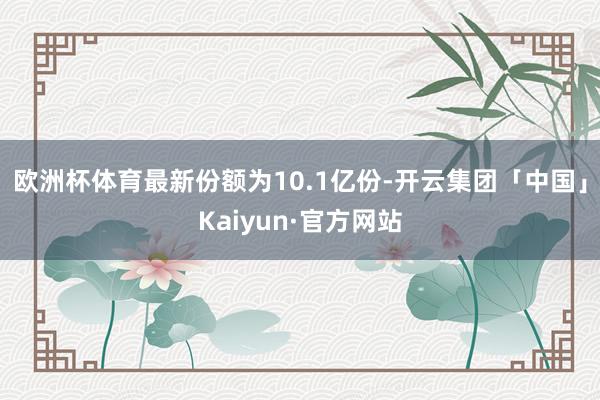 欧洲杯体育最新份额为10.1亿份-开云集团「中国」Kaiyun·官方网站
