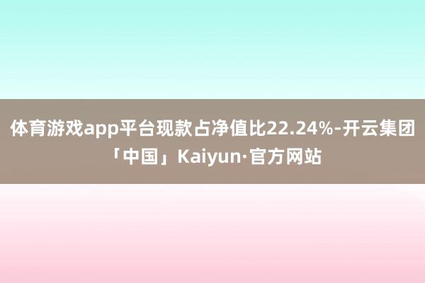 体育游戏app平台现款占净值比22.24%-开云集团「中国」Kaiyun·官方网站