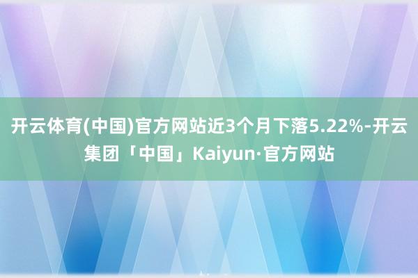 开云体育(中国)官方网站近3个月下落5.22%-开云集团「中国」Kaiyun·官方网站