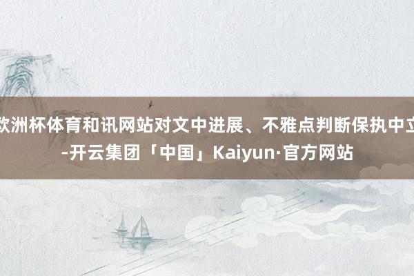 欧洲杯体育和讯网站对文中进展、不雅点判断保执中立-开云集团「中国」Kaiyun·官方网站